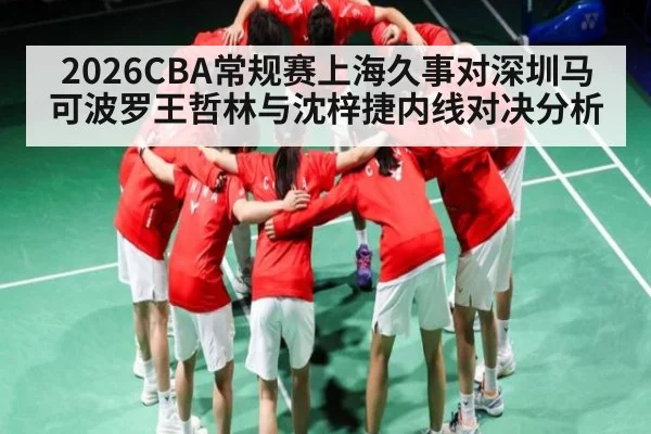 2026CBA常规赛上海久事对深圳马可波罗王哲林与沈梓捷内线对决分析